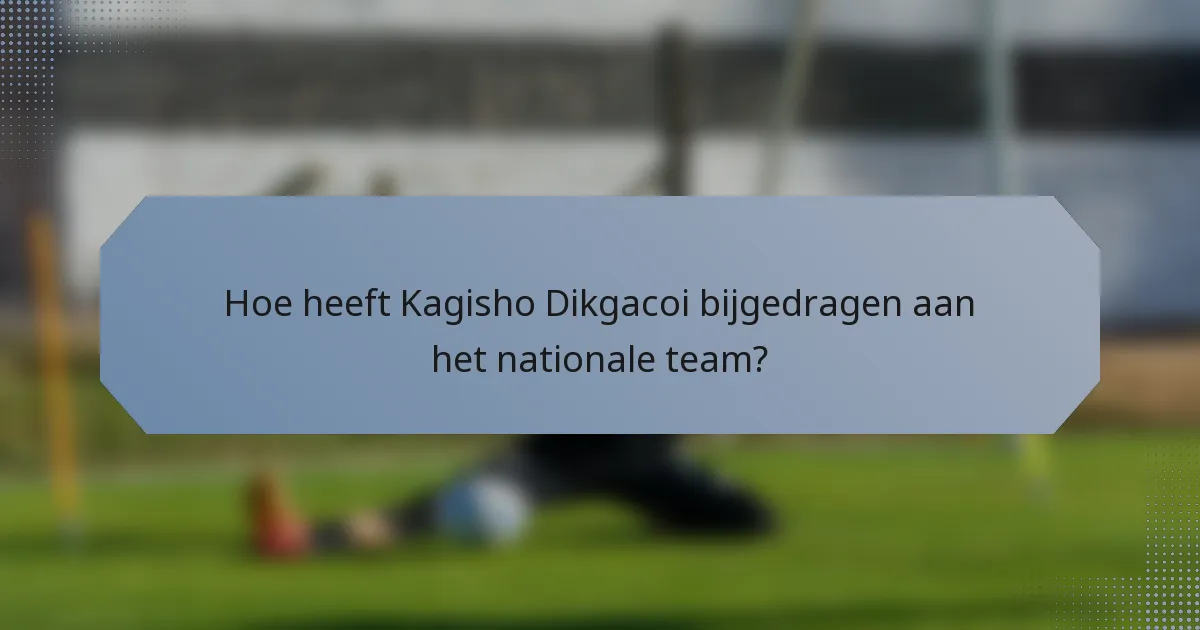 Hoe heeft Kagisho Dikgacoi bijgedragen aan het nationale team?